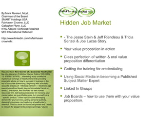 Hidden Job Market
 - The Jesse Stein & Jeff Riendeau & Tricia
Senzel & Joe Lucas Story
 Your value proposition in action
 Class perfection of written & oral value
proposition differentiation
 Getting the training for credentialing
 Using Social Media in becoming a Published
Subject Matter Expert
 Linked In Groups
 Job Boards – how to use them with your value
proposition.
By Mark Renkert, Mcsl,
Chairman of the Board
SMART Holdings USA
Fairhaven Crowne, LLC
Gallagher Flynn, LLC
NYC Adecco Technical Retained
MRI International Retained
http://www.linkedin.com/in/fairhaven
crownellc
Required Text: New Secrets of a Corporate Headhunter
by John Wareham Publisher: Harper Collins 1995 ISBN-
13: 9780887307416) …interesting study unveils the
mysterious workings of headhunters while providing
pragmatic advice on how to succeed in business in the
era of corporate downsizing. Beginning with a brutally
accurate analysis of ``tribeless warriors'' (``electronic-age
executives without loyalty beyond immediate friends or
family''), the author, who founded his own human
resources firm, delineates procedures for incresing your
market value: set quantifiable goals, turn yourself into a
``specific product.'' Other topics include leveraging
demand for your services, getting personal publicity,
dressing for success, and capturing a headhunter's
attention. This is a book for individuals primed and ``ready
to network for assignments and job openings.'' (June)
 