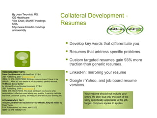 Collateral Development -
Resumes
By Jean Twombly, MS
GE Healthcare
Vice Chair, SMART Holdings
USA
http://www.linkedin.com/in/je
anstwombly
 Develop key words that differentiate you
 Resumes that address specific problems
 Custom targeted resumes gain 93% more
traction than generic resumes.
 Linked-In: mirroring your resume
 Google / Yahoo, and job board resume
versions
TWO REQUIRED TEXTS:
Same Day Resume by Michael Farr, 2nd Ed.,
JIST Publishing, 2007 (www.jist.com)
ISBN-13: 978-1593573836. Writing a resume doesn’t have to be
difficult….After all, your desire is not to create a perfect resume.
15-Minute Cover Letter
by Michael Farr and Louise Kursmark, 2nd Ed.
JIST Publishing, 2009 (www.jist.com)
ISBN 978-1593576615. This book will teach you how to write
personalized, effective cover letters very quickly. Learning methods
that work, and work quickly, will help you the rest of your working life.
RECOMMENDED TEXT:
The 250 Job Interview Questions You’ll Most Likely Be Asked by
Peter Veruki
F+W Publications, Inc. Avon, MA 02322
ISBN 13: 978-1580621175
Your resume should not include your
entire life story but only the part of the
story specifically applicable to the job
target: compare apples to apples.
 