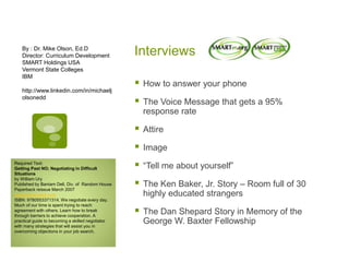 Interviews
 How to answer your phone
 The Voice Message that gets a 95%
response rate
 Attire
 Image
 “Tell me about yourself”
 The Ken Baker, Jr. Story – Room full of 30
highly educated strangers
 The Dan Shepard Story in Memory of the
George W. Baxter Fellowship
By : Dr. Mike Olson, Ed.D
Director: Curriculum Development
SMART Holdings USA
Vermont State Colleges
IBM
http://www.linkedin.com/in/michaelj
olsonedd
Required Text:
Getting Past NO; Negotiating in Difficult
Situations
by William Ury
Published by Bantam Dell, Div. of Random House
Paperback reissue March 2007
www.bantamdell.com
ISBN: 9780553371314. We negotiate every day.
Much of our time is spent trying to reach
agreement with others. Learn how to break
through barriers to achieve cooperation. A
practical guide to becoming a skilled negotiator
with many strategies that will assist you in
overcoming objections in your job search.
 