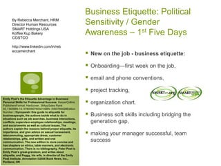 Business Etiquette: Political
Sensitivity / Gender
Awareness – 1st Five Days
 New on the job - business etiquette:
 Onboarding—first week on the job,
 email and phone conventions,
 project tracking,
 organization chart.
 Business soft skills including bridging the
generation gap,
 making your manager successful, team
success
By Rebecca Merchant, HRM
Director Human Resources
SMART Holdings USA
Koffee Kup Bakery
COSTCO
http://www.linkedin.com/in/reb
eccamerchant
Emily Post's the Etiquette Advantage in Business:
Personal Skills for Professional Success: HarperCollins
PublishersFormat: Hardcover, 384ppSales Rank:
43,134ISBN-13: 9780060760021ISBN: 0060760028Edition
Number: 2SynopsisIn this guide to etiquette for
businesspeople, the authors tackle what to do in
situations such as job searches, business interactions,
conflicts, supervisor-employee relationships, meetings,
and social events as well as cultural issues. The
authors explain the reasons behind proper etiquette, its
importance, and give advice on sexual harassment,
telecommuting, appropriate dress, customer
relationships, gifts, and written and oral
communication. The new edition is more concise and
has chapters on ethics, table manners, and electronic
communication. There is no bibliography. Peter Post is
Emily Post's great-grandson, and writes about
etiquette, and Peggy, his wife, is director of the Emily
Post Institute. Annotation ©2006 Book News, Inc.,
Portland, OR
 