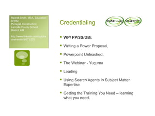 Credentialing
 WP/ PP/SS/DB/:
 Writing a Power Proposal,
 Powerpoint Unleashed,
 The Webinar - Yuguma
 Leading
 Using Search Agents in Subject Matter
Expertise
 Getting the Training You Need – learning
what you need.
Rachel Smith, MSA, Education
SHRM
Pizzagali Construction
Lamoille County School
District, HR
http://www.linkedin.com/pub/ra
chel-smith/9/673/270
 