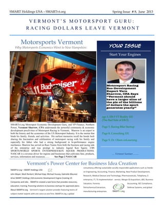 SMART Holdings USA – SMARTvt.org Spring Issue # 8, June 2013
V E R M O N T ’ S M O T O R S P O R T G U R U :
R A C I N G D O L L A R S L E A V E V E R M O N T
Motorsports Vermont
Why Motorsports Economics Went to New Hampshire:
SMARTvt.org Motorsport Economic Development Guru, and VP Finance, Northern
Power, Vermont Sharrow, CPA understands the powerful community & economic
development proclivities of Motorsport Racing in Vermont. Sharrow is an expert in
both the history and the economics of the US Motorsport Industry. It is the mortar that
binds his family, friends, and activities. His earliest memories recall the bonds built
sharing the fascination and exhilaration of motorsport racing with his family and
especially his father who had a strong background in hi-performance engine
mechanics. Sharrow has served on Race Teams from both the business and racing side
of the enterprise and was protégé to industry legend Ken Squire. CBS
SPORTS/WORLD SPORTS ENTERPRISES/KEN SQUIER PRODUCTIONS.
NASCAR is a revenue driver for regions and businesses that cultivates fans, products,
services, information and resources…… See Page 2 NAS CAR
SMARTvt.org – SMART Holdings USA
John Mayer, Mark Renkert, Michael Kipp, Michael Hussey, Gabrielle Meunier
drive SMART Holdings USA economic Development Engine Creating US
Companies and Jobs . SMARTvt created a task force that provides resources,
education, training, financing solutions to business startups for approved plans.
About SMARTvt.org. Vermont's largest solution provider featuring teams of
subject-matter experts with one voice as one firm; SMARTvt.org, a global
Vermont’s Power Center for Business Idea Creation
Your Issue
Start Your Engines
… Vermont Summer……..
consultancy offering sustainable socially responsible applications such as Hands-
on Engineering, Accounting, Finance, Marketing, New Product Development,
Research, Medical Devices and Technology, Pharmaceuticals, Telephony, E-
enterprise, IT / IS implementation - service, Merger & Acquisition, LBO, Business
Valuation, Forensic Accounting, SEC Compliance,
Petrochemical Extraction, Defense Systems, and global
manufacturing enterprises.  
age 3, EB-5 VT Reality 101
(The Bad Side of EB-5)
Page 5, Racing Bike Startup
Page 8, Consulting 101
Page 9, Dr. Olson onLearning
 