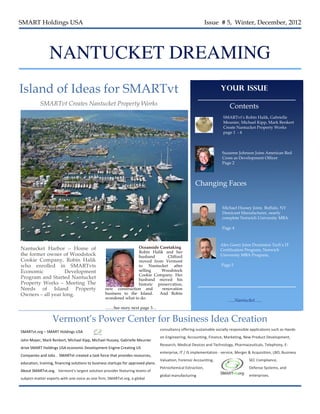SMART Holdings USA                                                                                                                                          Issue # 5, Winter, December, 2012




                         NANTUCKET DREAMING
Island of Ideas for SMARTvt                                                                                                                                                Your Issue

                SMARTvt Creates Nantucket Property Works                                                                                                                          Contents
                                                                                                                                                                             SMARTvt’s Robin Halik, Gabrielle
                                                                                                                                                                             Meunier, Michael Kipp, Mark Renkert
                                                                                                                                                                             Create Nantucket Property Works
                                                                                                                                                                             page 1 - 4



                                                                                                                                                                            Suzanne Johnson Joins American Red
                                                                                                                                                                            Cross as Development Officer
                                                                                                                                                                            Page 2




                                                                                                                                                    Changing Faces


                                                                                                                                                                            Michael Hussey Joins Buffalo, NY
                                                                                                                                                                            Dessicant Manufacturer, nearly
                                                                                                                                                                            complete Norwich University MBA

                                                                                                                                                                            Page 4



                                                                                                                                                                          Alex Goetz Joins Dominion Tech’s IT
Nantucket Harbor – Home of                                                                Oceanside Caretaking
                                                                                                                                                                          Certification Program, Norwich
                                                                                          Robin Halik and her
the former owner of Woodstock                                                             husband       Clifford                                                          University MBA Program,
Cookie Company, Robin Halik                                                               moved from Vermont
who enrolled in SMARTvts                                                                  to Nantucket after                                                               Page 5
Economic           Development                                                            selling    Woodstock
                                                                                          Cookie Company. Her
Program and Started Nantucket                                                             husband moved his
Property Works – Meeting The                                                              historic preservation,
Needs of Island Property                                                  new construction and       renovation
Owners – all year long.                                                   business to the Island.   And Robin
                                                                          wondered what to do.
                                                                                                                                                                                 …..Nantucket…..
                                                                          ……See story next page 3…


                           Vermont’s Power Center for Business Idea Creation
                                                                                                                      consultancy	
  offering	
  sustainable	
  socially	
  responsible	
  applications	
  such	
  as	
  Hands-­‐
SMARTvt.org	
  –	
  SMART	
  Holdings	
  USA	
  
                                                                                                                      on	
  Engineering,	
  Accounting,	
  Finance,	
  Marketing,	
  New	
  Product	
  Development,	
  
John	
  Mayer,	
  Mark	
  Renkert,	
  Michael	
  Kipp,	
  Michael	
  Hussey,	
  Gabrielle	
  Meunier	
  
                                                                                                                      Research,	
  Medical	
  Devices	
  and	
  Technology,	
  Pharmaceuticals,	
  Telephony,	
  E-­‐
drive	
  SMART	
  Holdings	
  USA	
  economic	
  Development	
  Engine	
  Creating	
  US	
  
                                                                                                                      enterprise,	
  IT	
  /	
  IS	
  implementation	
  -­‐	
  service,	
  Merger	
  &	
  Acquisition,	
  LBO,	
  Business	
  
Companies	
  and	
  Jobs	
  .	
  	
  SMARTvt	
  created	
  a	
  task	
  force	
  that	
  provides	
  resources,	
  
                                                                                                                      Valuation,	
  Forensic	
  Accounting,	
                                       SEC	
  Compliance,	
  
education,	
  training,	
  financing	
  solutions	
  to	
  business	
  startups	
  for	
  approved	
  plans.	
  
                                                                                                                      Petrochemical	
  Extraction,	
                                                Defense	
  Systems,	
  and	
  
About	
  SMARTvt.org.	
  	
  	
  Vermont's	
  largest	
  solution	
  provider	
  featuring	
  teams	
  of	
  
                                                                                                                      global	
  manufacturing	
                                                     enterprises.  	
  
subject-­‐matter	
  experts	
  with	
  one	
  voice	
  as	
  one	
  firm;	
  SMARTvt.org,	
  a	
  global	
  
 