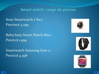 Sony Smartwatch 2 Sw2: 
Precios:$ 3.299 
Reloj Sony Smart Watch Mn2: 
Precio:$ 1.959 
Smartwatch Samsung Gear 2 : 
Precio:$ 4.398 
 