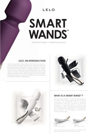 Smart by Design • Inspired by Luxury




                    LELO: AN INTRODU
                             INTRODUCTION
With every product LELO creates, the aim is t promote ato
positive, health-conscious mindset where confidence and style
                                                confide
are essential parts of living life to the full. Launched in Sweden
                                                Launch
                                                 qualit
in 2003, LELO is renowned for the unrivalled quality of its designs,
which marry cutting-edge technology with impeccable
attention to form and functionality. Constantly striving to add
value to customers’ lives, LELO has built an ex    extensive portfolio
including massage accessories, candles and oils alongside a
premium line of intimate silk apparel.




                                                                         WHAT IS A SMART WAND™?
                                                                         The LELO Smart Wand™ is a redesign of relaxation’s
                                                                         timeless classic. High powered all-over-body
                                                                         massagers, Smart Wands ™ offer a luxurious
                                                                         professional massage experience anytime,
                                                                         anywhere. Fully waterproof, cordless and
                                                                         rechargeable, with a body-safe silicone/ ABS shell
                                                                         and revolutionary SenseTouch ™ technology,
                                                                         Smart Wands ™ set the highest standard for
                                                                         function and design.




                                                                         Large                             Medium
                                                                                                           Medium
                                                                         11.97” x 2.36” x 3.07”            8.58” x 1.69” x 1.85”


                                                                         LELO Smart Wands™ are available in two different sizes
                                                                         and the color options of plum, ivory and black
 
