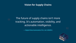 The future of supply chains isn't more
tracking. It's automation, visibility, and
actionable intelligence.
— Digital Data Automation Pvt. Ltd. (DDAPL)
"
"
Vision for Supply Chains
 