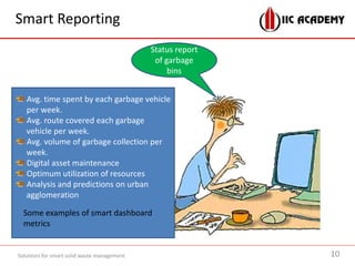 Smart Reporting
Solutions for smart solid waste management
Status report
of garbage
bins
Avg. time spent by each garbage vehicle
per week.
Avg. route covered each garbage
vehicle per week.
Avg. volume of garbage collection per
week.
Digital asset maintenance
Optimum utilization of resources
Analysis and predictions on urban
agglomeration
Some examples of smart dashboard
metrics
10
 