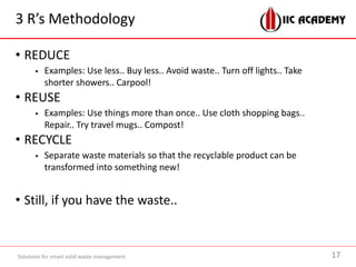 3 R’s Methodology
• REDUCE
 Examples: Use less.. Buy less.. Avoid waste.. Turn off lights.. Take
shorter showers.. Carpool!
• REUSE
 Examples: Use things more than once.. Use cloth shopping bags..
Repair.. Try travel mugs.. Compost!
• RECYCLE
 Separate waste materials so that the recyclable product can be
transformed into something new!
• Still, if you have the waste..
Solutions for smart solid waste management 17
 