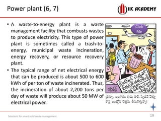 Power plant (6, 7)
• A waste-to-energy plant is a waste
management facility that combusts wastes
to produce electricity. This type of power
plant is sometimes called a trash-to-
energy, municipal waste incineration,
energy recovery, or resource recovery
plant.
• The typical range of net electrical energy
that can be produced is about 500 to 600
kWh of per ton of waste incinerated. Thus,
the incineration of about 2,200 tons per
day of waste will produce about 50 MW of
electrical power.
Solutions for smart solid waste management
Click
Me
19
 