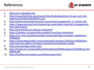 References
1. https://en.wikipedia.org
2. http://www.thehindu.com/news/cities/Hyderabad/only-12-per-cent-city-
waste-recycled/article487072.ece
3. http://www.universalecoservices.com/wastemanagement_in_kerala.cfm
4. https://www.epa.gov/smm/advancing-sustainable-materials-management-
facts-and-figures
5. http://www.klarifi.co.uk/case-study.html
6. https://sweden.se/nature/the-swedish-recycling-revolution/
7. https://en.reset.org/blog/sweden-buying-garbage-european-neighbours-
07082014
8. https://www.theguardian.com/sustainable-business/2016/jun/30/plastic-
road-india-tar-plastic-transport-environment-pollution-waste
9. http://www.biogas-india.com/
10. http://envfor.nic.in/sites/default/files/Waste%20Management%20Rules,%2
02016.pdf
11. http://heathersanimations.com/flowersone.html
Solutions for smart solid waste management 22
 