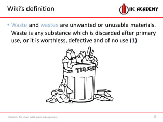 Wiki’s definition
• Waste and wastes are unwanted or unusable materials.
Waste is any substance which is discarded after primary
use, or it is worthless, defective and of no use (1).
Solutions for smart solid waste management 3
 