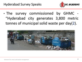 Hyderabad Survey Speaks
• The survey commissioned by GHMC -
“Hyderabad city generates 3,800 metric
tonnes of municipal solid waste per day(2).
Solutions for smart solid waste management 4
 