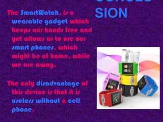 CONCLU
The SmartWatch, is a
 wearable gadget which
                             SION
 keeps our hands free and
 yet allows us to use our
 smart phones, which
 might be at home, while
 we are away.

The only disadvantage of
 this device is that it is
 useless without a cell
 phone.
 