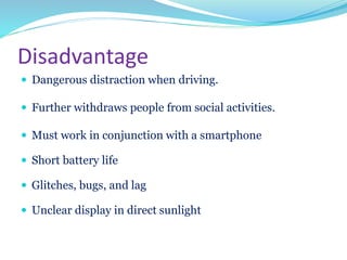 Disadvantage
 Dangerous distraction when driving.
 Further withdraws people from social activities.
 Must work in conjunction with a smartphone
 Short battery life
 Glitches, bugs, and lag
 Unclear display in direct sunlight
 