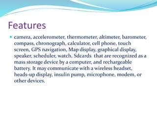 Features
 camera, accelerometer, thermometer, altimeter, barometer,
compass, chronograph, calculator, cell phone, touch
screen, GPS navigation, Map display, graphical display,
speaker, scheduler, watch, Sdcards that are recognized as a
mass storage device by a computer, and rechargeable
battery. It may communicate with a wireless headset,
heads-up display, insulin pump, microphone, modem, or
other devices.
 