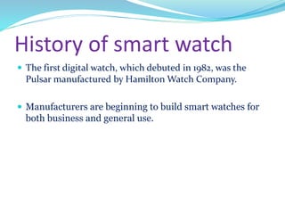 History of smart watch
 The first digital watch, which debuted in 1982, was the
Pulsar manufactured by Hamilton Watch Company.
 Manufacturers are beginning to build smart watches for
both business and general use.
 