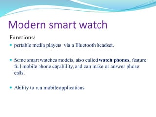 Modern smart watch
Functions:
 portable media players via a Bluetooth headset.
 Some smart watches models, also called watch phones, feature
full mobile phone capability, and can make or answer phone
calls.
 Ability to run mobile applications
 