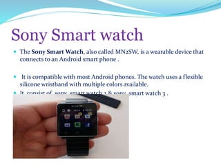 Sony Smart watch
 The Sony Smart Watch, also called MN2SW, is a wearable device that
connects to an Android smart phone .
 It is compatible with most Android phones. The watch uses a flexible
silicone wristband with multiple colors available.
 It consist of sony smart watch 2 & sony smart watch 3 .
 