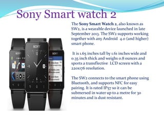 Sony Smart watch 2
The Sony Smart Watch 2, also known as
SW2, is a wearable device launched in late
September 2013. The SW2 supports working
together with any Android 4.0 (and higher)
smart phone.
It is 1.65 inches tall by 1.61 inches wide and
0.35 inch thick and weighs 0.8 ounces and
sports a transflective LCD screen with a
220x176 resolution.
The SW2 connects to the smart phone using
Bluetooth, and supports NFC for easy
pairing. It is rated IP57 so it can be
submersed in water up to a metre for 30
minutes and is dust resistant.
 