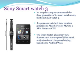Sony Smart watch 3
 In 2014 the company announced the
third generation of its smart watch series,
the Sony Smart watch 3.
 Its processor switched from previous
generations' ARM Cortex-M MCU to a
ARM Cortex-A CPU.
 The Smart Watch 3 has many new
features such as waterproof (IP68 rated,
not just resistant), improved styling,
transition to Android Wear.
 