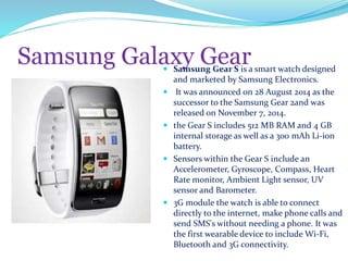 Samsung Galaxy Gear Samsung Gear S is a smart watch designed
and marketed by Samsung Electronics.
 It was announced on 28 August 2014 as the
successor to the Samsung Gear 2and was
released on November 7, 2014.
 the Gear S includes 512 MB RAM and 4 GB
internal storage as well as a 300 mAh Li-ion
battery.
 Sensors within the Gear S include an
Accelerometer, Gyroscope, Compass, Heart
Rate monitor, Ambient Light sensor, UV
sensor and Barometer.
 3G module the watch is able to connect
directly to the internet, make phone calls and
send SMS's without needing a phone. It was
the first wearable device to include Wi-Fi,
Bluetooth and 3G connectivity.
 