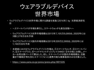 ウェアラブルデバイス
世界市場
• ウェアラブルデバイス世界市場に関する調査を実施（2016年） by 矢野経済研究
所
• 〜スマートバンドが市場を牽引し、スマートウォッチも普及段階へ〜
• ウェアラブルデバイス世界市場規模は2015年7,105万9,000台、2020年には
3億2,278万台を予測
• ウェアラブルデバイス国内市場規模は2015年209万2,000台、2020年には
1,160万台を予測
• 本調査におけるウェアラブルデバイス市場は、①スマートウォッチ、②スマートバン
ド、③スマートグラス、④ヘッドマウントディスプレイ（HMD） ⑤その他に分類し、メー
カー出荷台数ベースで算出した。但し、スマートバンドの国内市場規模は、活動
量計や睡眠計等を含むスマートフォンと連携可能な健康器具のみを対象とした。
• https://www.yano.co.jp/press/press.php/001535
 