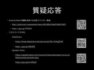 質疑応答
• Android Wearの機種（端末）の仕様（スペック）一覧表
• http://qiita.com/t-yamamoto/items/d61d0e31bb6160815921
• https://goo.gl/CTCRrH
• このスライドのURL
• SlideShare
• https://www.slideshare.net/secret/opT4b1VnXgZA4F
• https://goo.gl/HBeSR3
• Speaker Deck
• https://speakerdeck.com/tmyymmt/enziniakarajian-ta-zui-jin-
falsesumatouotutishi-qing
• https://goo.gl/xmW6yG
 