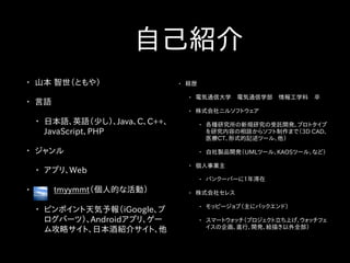• 経歴
• 電気通信大学　電気通信学部　情報工学科　卒
• 株式会社ニルソフトウェア
• 各種研究所の新規研究の受託開発、プロトタイプ
を研究内容の相談からソフト制作まで（3D CAD、
医療CT、形式的記述ツール、他）
• 自社製品開発（UMLツール、KAOSツール、など）
• 個人事業主
• バンクーバーに1年滞在
• 株式会社セレス
• モッピージョブ（主にバックエンド）
• スマートウォッチ（プロジェクト立ち上げ、ウォッチフェ
イスの企画、進行、開発、絵描き以外全部）
　自己紹介
• 山本 智世（ともや）
• 言語
• 日本語、英語（少し）、Java、C、C++、
JavaScript、PHP
• ジャンル
• アプリ、Web
• 　　 tmyymmt（個人的な活動）
• ピンポイント天気予報（iGoogle、ブ
ログパーツ）、Androidアプリ、ゲー
ム攻略サイト、日本酒紹介サイト、他
 