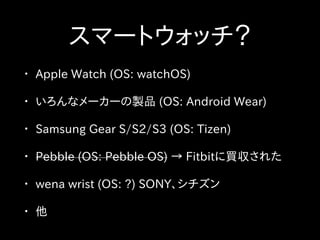 スマートウォッチ？
• Apple Watch (OS: watchOS)
• いろんなメーカーの製品 (OS: Android Wear)
• Samsung Gear S/S2/S3 (OS: Tizen)
• Pebble (OS: Pebble OS) → Fitbitに買収された
• wena wrist (OS: ?) SONY、シチズン
• 他
 