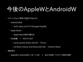 今後のAppleWとAndroidW
• スマートウォッチ単体で完結できるように
• Android Wear
• 2.0で、Wear上のアプリでGoogle Play対応
• Apple Watch
• Apple Watch単体で聞ける
• SIM搭載　→　WiFiで十分？
• samsung Gear S(3G)、S3(LTE)　（Tizen）
• LG Watch Urbane 2nd Edition(3G/4G)　（Android Wear）
• 電池持ち
• AppleWも、AndroidWも、1日〜1.5日　→　省エネ技術、バッテリー技術の革新
 