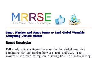 Smart Watches and Smart Bands to Lead Global Wearable
Computing Devices Market
Report Description
FMI study offers a 5-year forecast for the global wearable
computing devices market between 2015 and 2020. The
market is expected to register a strong CAGR of 36.8% during
 