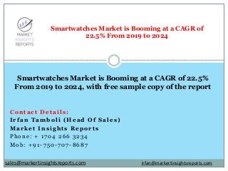 Contact Details:
Irfan Tamboli (Head Of Sales)
Market Insights Reports
Phone: + 1704 266 3234
Mob: +91-750-707-8687
Smartwatches Market is Booming at a CAGR of
22.5% From 2019 to 2024
Smartwatches Market is Booming at a CAGR of 22.5%
From 2019 to 2024, with free sample copy of the report
irfan@markertinsightsreports.comsales@markertinsightsreports.com
 