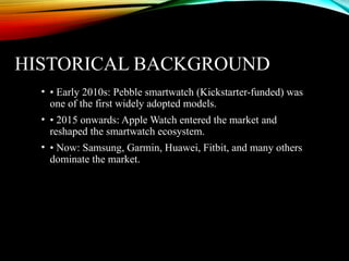 HISTORICAL BACKGROUND
• • Early 2010s: Pebble smartwatch (Kickstarter-funded) was
one of the first widely adopted models.
• • 2015 onwards: Apple Watch entered the market and
reshaped the smartwatch ecosystem.
• • Now: Samsung, Garmin, Huawei, Fitbit, and many others
dominate the market.
 