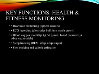 KEY FUNCTIONS: HEALTH &
FITNESS MONITORING
• • Heart rate monitoring (optical sensors)
• • ECG recording (electrodes built into watch crown)
• • Blood oxygen level (SpO ), VO max, blood pressure (in
₂ ₂
advanced models)
• • Sleep tracking (REM, deep sleep stages)
• • Step tracking and calorie estimation
 