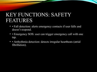 KEY FUNCTIONS: SAFETY
FEATURES
• • Fall detection: alerts emergency contacts if user falls and
doesn’t respond.
• • Emergency SOS: user can trigger emergency call with one
tap.
• • Arrhythmia detection: detects irregular heartbeats (atrial
fibrillation).
 