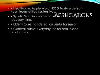 APPLICATIONS
• • Healthcare: Apple Watch ECG feature detects
heart irregularities, saving lives.
• • Sports: Garmin smartwatches track training load,
recovery time.
• • Elderly Care: Fall detection useful for seniors.
• • General Public: Everyday use for health and
productivity.
 