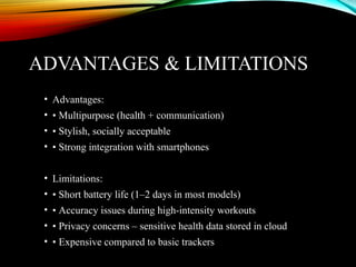 ADVANTAGES & LIMITATIONS
• Advantages:
• • Multipurpose (health + communication)
• • Stylish, socially acceptable
• • Strong integration with smartphones
• Limitations:
• • Short battery life (1–2 days in most models)
• • Accuracy issues during high-intensity workouts
• • Privacy concerns – sensitive health data stored in cloud
• • Expensive compared to basic trackers
 