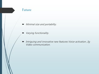 Future
 Minimal size and portability.
 Varying functionality.
 Intriguing and innovative new features Voice-activation ,3g
Video communication.
 