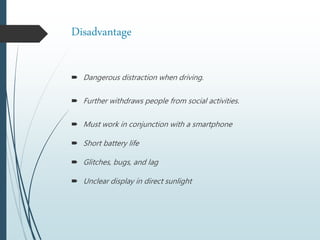 Disadvantage
 Dangerous distraction when driving.
 Further withdraws people from social activities.
 Must work in conjunction with a smartphone
 Short battery life
 Glitches, bugs, and lag
 Unclear display in direct sunlight
 