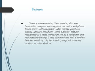 Features
 Camera, accelerometer, thermometer, altimeter,
barometer, compass, chronograph, calculator, cell phone,
touch screen, GPS navigation, Map display, graphical
display, speaker, scheduler, watch, Sdcards that are
recognized as a mass storage device by a computer, and
rechargeable battery. It may communicate with a wireless
headset, heads-up display, insulin pump, microphone,
modem, or other devices.
 