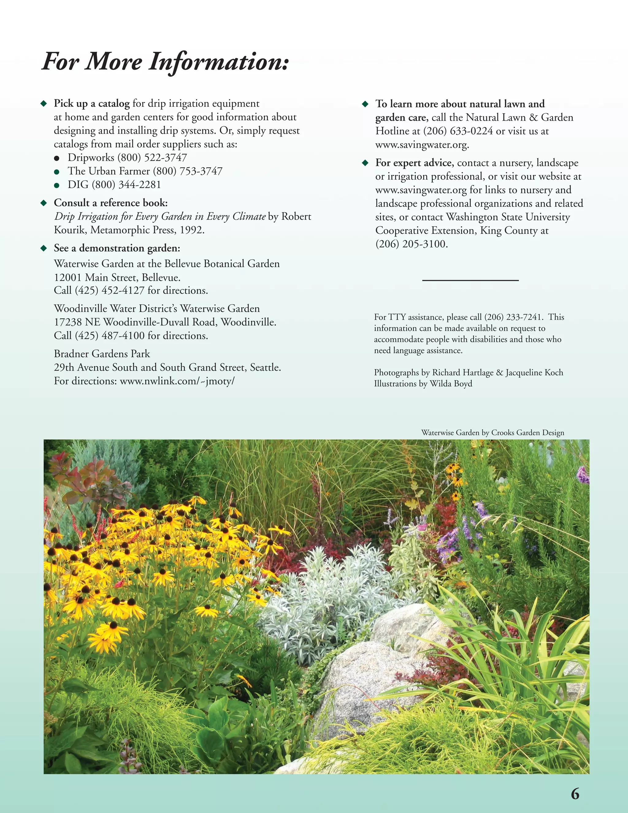 For More Information:
 Pick up a catalog for drip irrigation equipment                 To learn more about natural lawn and
 at home and garden centers for good information about         	 garden care, call the Natural Lawn & Garden
 designing and installing drip systems. Or, simply request       Hotline at (206) 633-0224 or visit us at
 catalogs from mail order suppliers such as:                     www.savingwater.org.
     Dripworks (800) 522-3747                                    For expert advice, contact a nursery, landscape
     The Urban Farmer (800) 753-3747                             or irrigation professional, or visit our website at
     DIG (800) 344-2281                                          www.savingwater.org for links to nursery and
 Consult a reference book:                                       landscape professional organizations and related
 Drip Irrigation for Every Garden in Every Climate by Robert     sites, or contact Washington State University
 Kourik, Metamorphic Press, 1992.                                Cooperative Extension, King County at
 See a demonstration garden:                                     (206) 205-3100.
 Waterwise Garden at the Bellevue Botanical Garden
 12001 Main Street, Bellevue.
 Call (425) 452-4127 for directions.
 Woodinville Water District’s Waterwise Garden
                                                                 For TTY assistance, please call (206) 233-7241. This
 17238 NE Woodinville-Duvall Road, Woodinville.                  information can be made available on request to
 Call (425) 487-4100 for directions.                             accommodate people with disabilities and those who
 Bradner Gardens Park                                            need language assistance.
 29th Avenue South and South Grand Street, Seattle.              Photographs by Richard Hartlage & Jacqueline Koch
 For directions: www.nwlink.com/~jmoty/                          Illustrations by Wilda Boyd




                                                                             Waterwise Garden by Crooks Garden Design




                                                                                                                        6
 