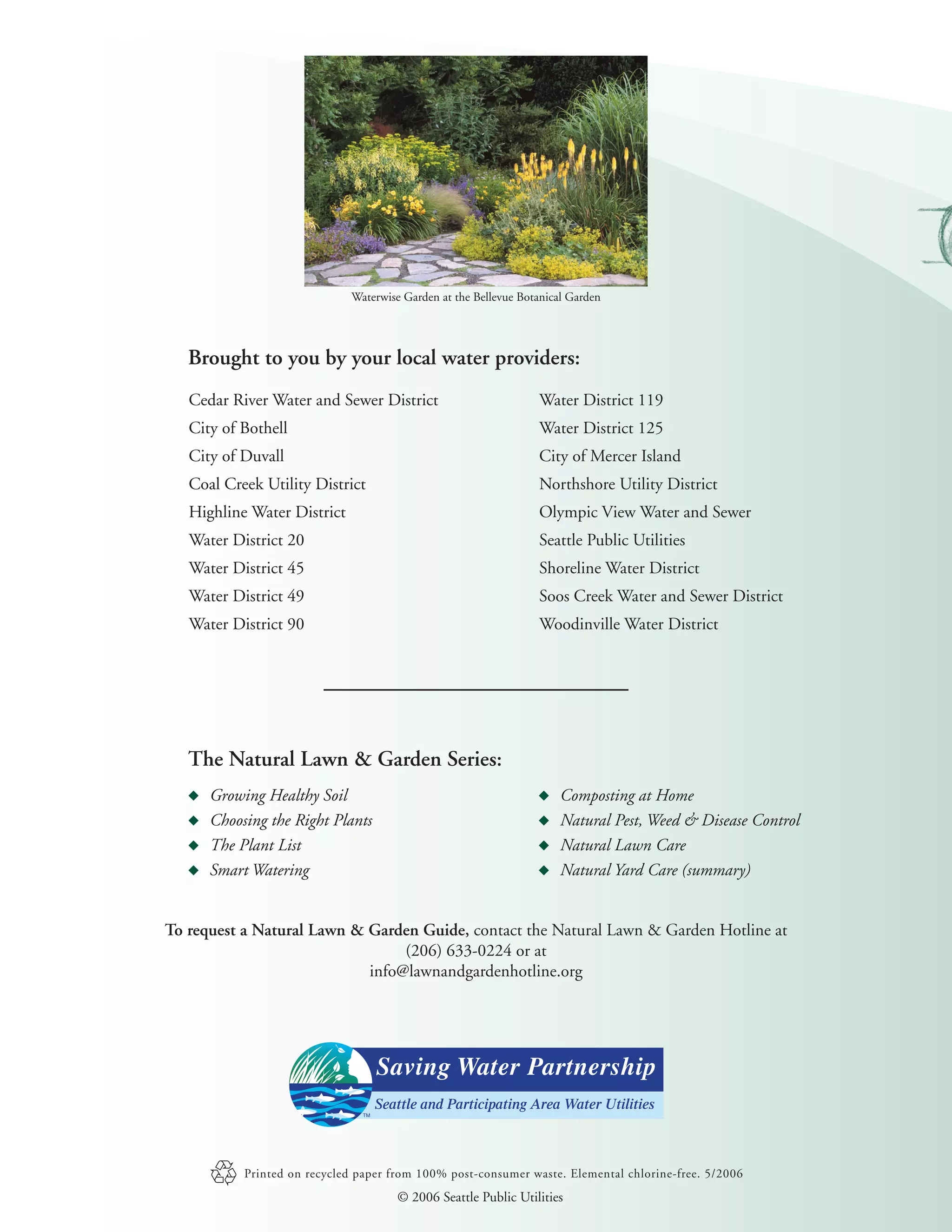 Waterwise Garden at the Bellevue Botanical Garden




   Brought to you by your local water providers:
   Cedar River Water and Sewer District                          Water District 119
   City of Bothell                                               Water District 125
   City of Duvall                                                City of Mercer Island
   Coal Creek Utility District                                   Northshore Utility District
   Highline Water District                                       Olympic View Water and Sewer
   Water District 20                                             Seattle Public Utilities
   Water District 45                                             Shoreline Water District
   Water District 49                                             Soos Creek Water and Sewer District
   Water District 90                                             Woodinville Water District




   The Natural Lawn & Garden Series:
      Growing Healthy Soil                                           Composting at Home
      Choosing the Right Plants                                      Natural Pest, Weed & Disease Control
      The Plant List                                                 Natural Lawn Care
      Smart Watering                                                 Natural Yard Care (summary)


To request a Natural Lawn & Garden Guide, contact the Natural Lawn & Garden Hotline at
                                 (206) 633-0224 or at
                            info@lawnandgardenhotline.org




           Printed on recycled paper from 100% post-consumer waste. Elemental chlorine-free. 5/2006
                                      © 2006 Seattle Public Utilities
 