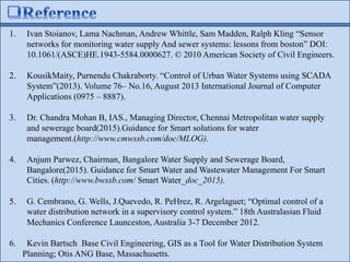1. Ivan Stoianov, Lama Nachman, Andrew Whittle, Sam Madden, Ralph Kling “Sensor
networks for monitoring water supply And sewer systems: lessons from boston” DOI:
10.1061/(ASCE)HE.1943-5584.0000627. © 2010 American Society of Civil Engineers.
2. KousikMaity, Purnendu Chakraborty. “Control of Urban Water Systems using SCADA
System”(2013). Volume 76– No.16, August 2013 International Journal of Computer
Applications (0975 – 8887).
3. Dr. Chandra Mohan B, IAS., Managing Director, Chennai Metropolitan water supply
and sewerage board(2015).Guidance for Smart solutions for water
management.(http://www.cmwssb.com/doc/MLOG).
4. Anjum Parwez, Chairman, Bangalore Water Supply and Sewerage Board,
Bangalore(2015). Guidance for Smart Water and Wastewater Management For Smart
Cities. (http://www.bwssb.com/ Smart Water_doc_2015).
5. G. Cembrano, G. Wells, J.Quevedo, R. PeHrez, R. Argelaguet; “Optimal control of a
water distribution network in a supervisory control system.” 18th Australasian Fluid
Mechanics Conference Launceston, Australia 3-7 December 2012.
6. Kevin Bartsch Base Civil Engineering, GIS as a Tool for Water Distribution System
Planning; Otis ANG Base, Massachusetts.
 