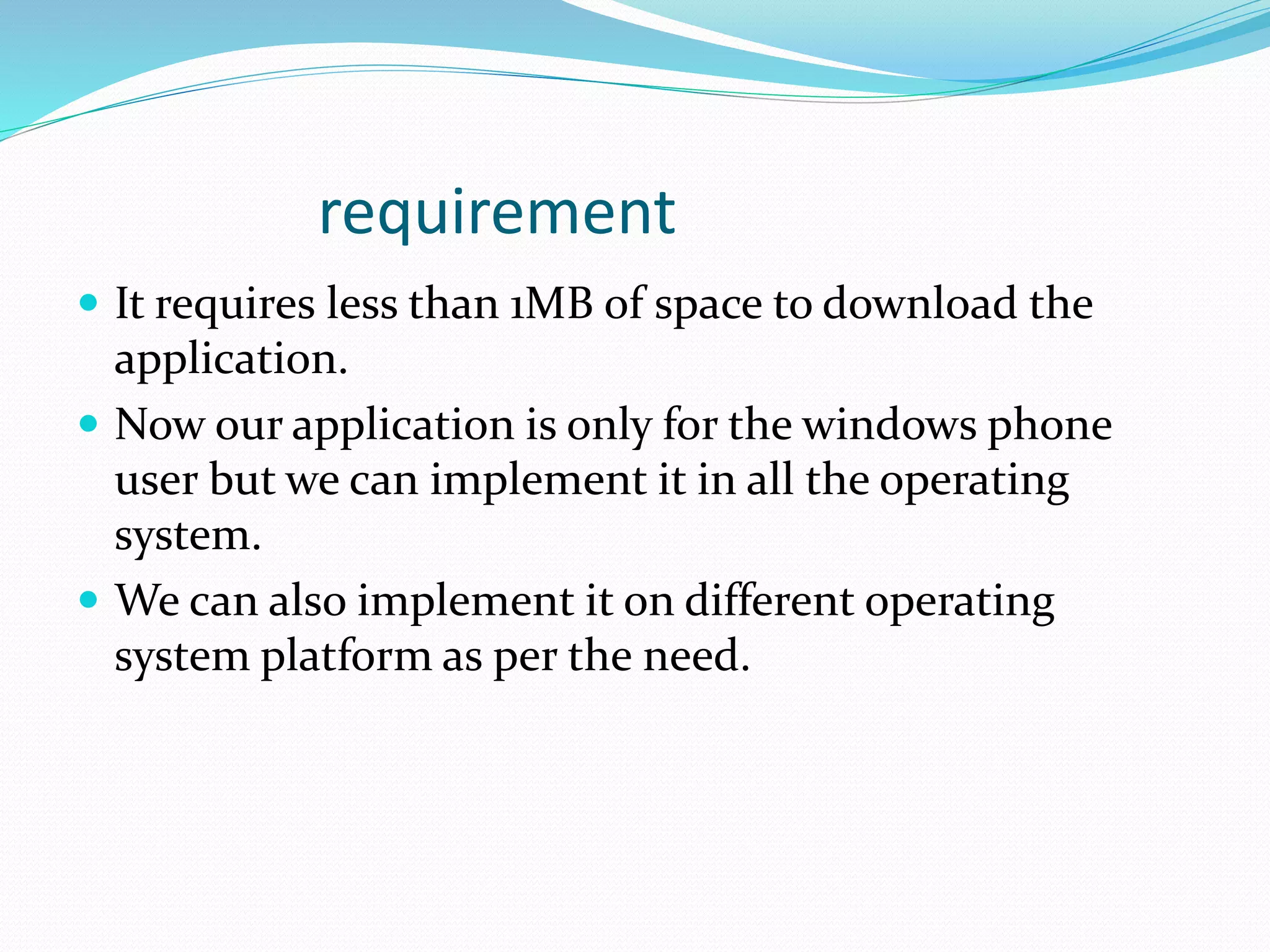 requirement
 It requires less than 1MB of space to download the
application.
 Now our application is only for the windows phone
user but we can implement it in all the operating
system.
 We can also implement it on different operating
system platform as per the need.
 