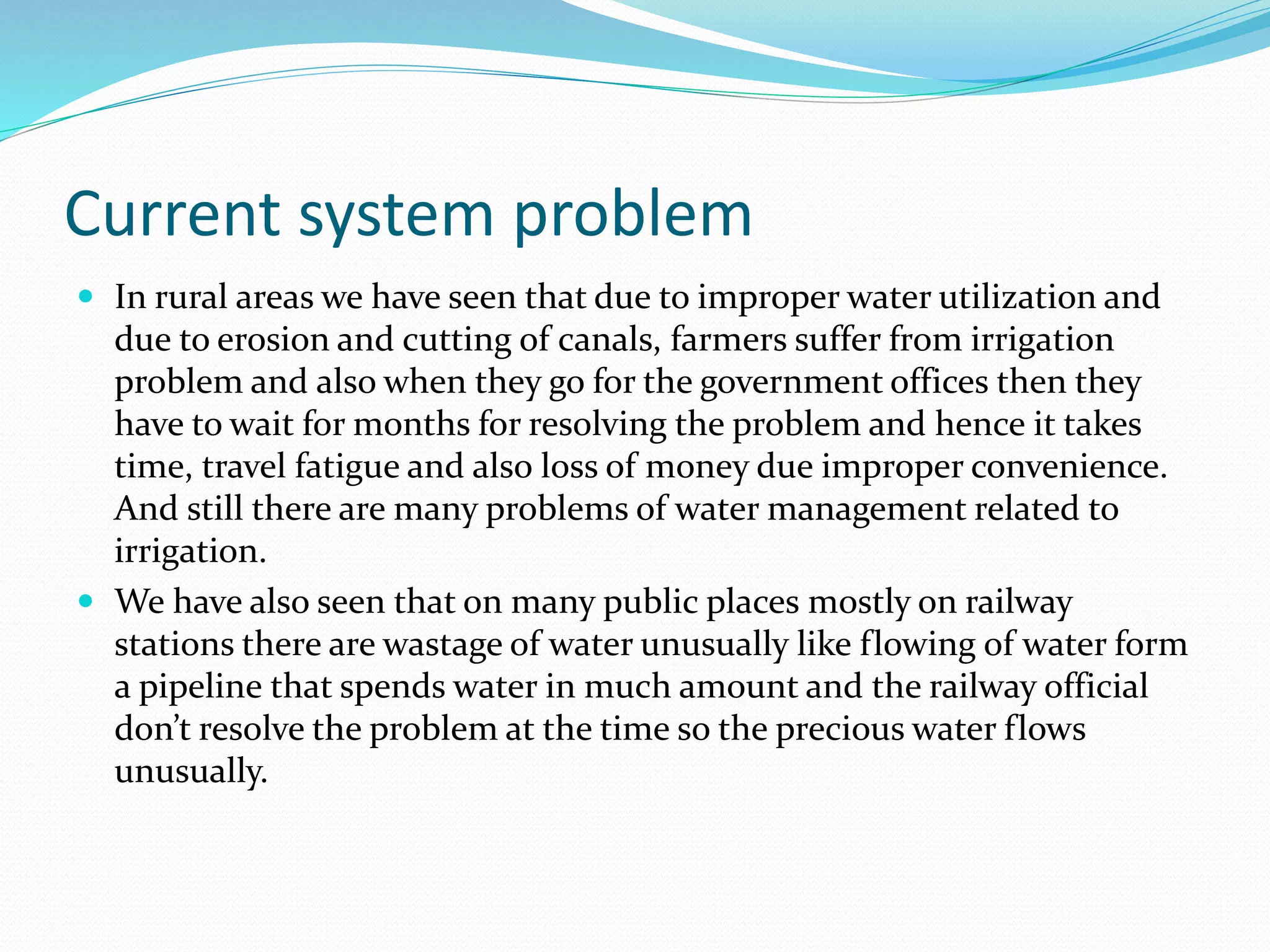 Current system problem
 In rural areas we have seen that due to improper water utilization and
due to erosion and cutting of canals, farmers suffer from irrigation
problem and also when they go for the government offices then they
have to wait for months for resolving the problem and hence it takes
time, travel fatigue and also loss of money due improper convenience.
And still there are many problems of water management related to
irrigation.
 We have also seen that on many public places mostly on railway
stations there are wastage of water unusually like flowing of water form
a pipeline that spends water in much amount and the railway official
don’t resolve the problem at the time so the precious water flows
unusually.
 