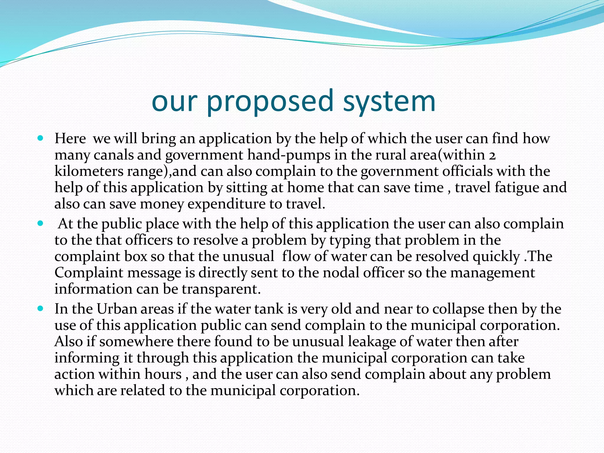 our proposed system
 Here we will bring an application by the help of which the user can find how
many canals and government hand-pumps in the rural area(within 2
kilometers range),and can also complain to the government officials with the
help of this application by sitting at home that can save time , travel fatigue and
also can save money expenditure to travel.
 At the public place with the help of this application the user can also complain
to the that officers to resolve a problem by typing that problem in the
complaint box so that the unusual flow of water can be resolved quickly .The
Complaint message is directly sent to the nodal officer so the management
information can be transparent.
 In the Urban areas if the water tank is very old and near to collapse then by the
use of this application public can send complain to the municipal corporation.
Also if somewhere there found to be unusual leakage of water then after
informing it through this application the municipal corporation can take
action within hours , and the user can also send complain about any problem
which are related to the municipal corporation.
 