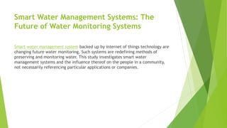 Smart Water Management Systems: The
Future of Water Monitoring Systems
Smart water management system backed up by internet of things technology are
changing future water monitoring. Such systems are redefining methods of
preserving and monitoring water. This study investigates smart water
management systems and the influence thereof on the people in a community,
not necessarily referencing particular applications or companies.
 