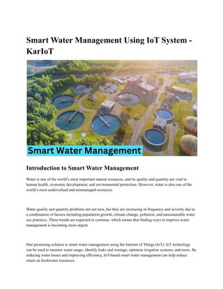 Smart Water Management Using IoT System -
KarIoT
Introduction to Smart Water Management
Water is one of the world’s most important natural resources, and its quality and quantity are vital to
human health, economic development, and environmental protection. However, water is also one of the
world’s most undervalued and mismanaged resources.
Water quality and quantity problems are not new, but they are increasing in frequency and severity due to
a combination of factors including population growth, climate change, pollution, and unsustainable water
use practices. These trends are expected to continue, which means that finding ways to improve water
management is becoming more urgent.
One promising solution is smart water management using the Internet of Things (IoT). IoT technology
can be used to monitor water usage, identify leaks and wastage, optimize irrigation systems, and more. By
reducing water losses and improving efficiency, IoT-based smart water management can help reduce
strain on freshwater resources.
 