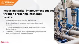 YOU NEED...
• Improved equipment reliability & efficiency
• System intelligence based on process conditions and
analytics
• Operators empowered to take charge of troubleshooting
& maintenance
• To address challenges resulting from aging infrastructure
and need for remote operator support
Reducing capital improvement budgets
through proper maintenance
NEED NEW
PHOTO
predictive
reliability &
maintenance
 