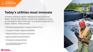 Today's utilities must innovate
A recent industry report released by the American
Water Works Association noted that resilience issues
accounted for five of the top 10 concerns faced by U.S.
water utilities. They include:
• Renewal/replacement of aging infrastructure
• Long-term water supply availability
• Watershed/source water protection
• Aging workforce/retirements
• Emergency preparedness
Source: State Of The Water Industry Report 2020,
American Water Works Association
predictive
reliability &
maintenance
 